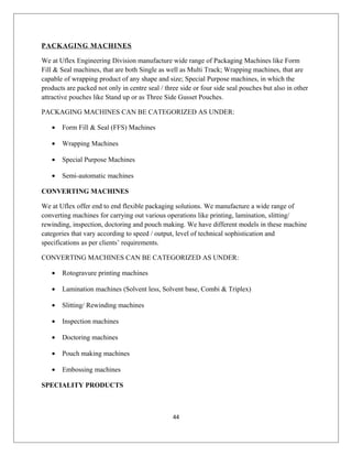 PACKAGING MACHINES
We at Uflex Engineering Division manufacture wide range of Packaging Machines like Form
Fill & Seal machines, that are both Single as well as Multi Track; Wrapping machines, that are
capable of wrapping product of any shape and size; Special Purpose machines, in which the
products are packed not only in centre seal / three side or four side seal pouches but also in other
attractive pouches like Stand up or as Three Side Gusset Pouches.
PACKAGING MACHINES CAN BE CATEGORIZED AS UNDER:
• Form Fill & Seal (FFS) Machines
• Wrapping Machines
• Special Purpose Machines
• Semi-automatic machines
CONVERTING MACHINES
We at Uflex offer end to end flexible packaging solutions. We manufacture a wide range of
converting machines for carrying out various operations like printing, lamination, slitting/
rewinding, inspection, doctoring and pouch making. We have different models in these machine
categories that vary according to speed / output, level of technical sophistication and
specifications as per clients’ requirements.
CONVERTING MACHINES CAN BE CATEGORIZED AS UNDER:
• Rotogravure printing machines
• Lamination machines (Solvent less, Solvent base, Combi & Triplex)
• Slitting/ Rewinding machines
• Inspection machines
• Doctoring machines
• Pouch making machines
• Embossing machines
SPECIALITY PRODUCTS
44
 