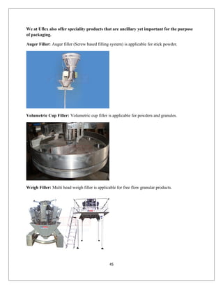 We at Uflex also offer speciality products that are ancillary yet important for the purpose
of packaging.
Auger Filler: Auger filler (Screw based filling system) is applicable for stick powder.
Volumetric Cup Filler: Volumetric cup filler is applicable for powders and granules.
Weigh Filler: Multi head weigh filler is applicable for free flow granular products.
45
 