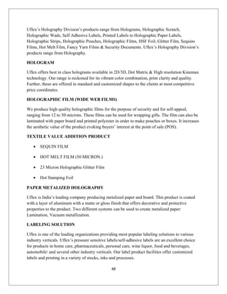 Uflex’s Holography Division’s products range from Holograms, Holographic Scratch,
Holographic Wads, Self Adhesive Labels, Printed Labels to Holographic Paper Labels,
Holographic Strips, Holographic Pouches, Holographic Films, HSF Foil, Glitter Film, Sequins
Films, Hot Melt Film, Fancy Yarn Films & Security Documents. Uflex’s Holography Division’s
products range from Holography.
HOLOGRAM
Uflex offers best in class holograms available in 2D/3D, Dot Matrix & High resolution Kinemax
technology. Our range is reckoned for its vibrant color combination, print clarity and quality.
Further, these are offered in standard and customized shapes to the clients at most competitive
price coordinates.
HOLOGRAPHIC FILM (WIDE WEB FILMS)
We produce high quality holographic films for the purpose of security and for self-appeal,
ranging from 12 to 50 microns. These films can be used for wrapping gifts. The film can also be
laminated with paper board and printed polyester in order to make pouches or boxes. It increases
the aesthetic value of the product evoking buyers’ interest at the point of sale (POS).
TEXTILE VALUE ADDITION PRODUCT
• SEQUIN FILM
• HOT MELT FILM (50 MICRON.)
• 23 Micron Holographic Glitter Film
• Hot Stamping Foil
PAPER METALIZED HOLOGRAPHY
Uflex is India’s leading company producing metalized paper and board. This product is coated
with a layer of aluminum with a matte or gloss finish that offers decorative and protective
properties to the product. Two different systems can be used to create metalized paper:
Lamination, Vacuum metallization.
LABELING SOLUTION
Uflex is one of the leading organizations providing most popular labeling solutions to various
industry verticals. Uflex’s pressure sensitive labels/self-adhesive labels are an excellent choice
for products in home care, pharmaceuticals, personal care, wine liquor, food and beverages,
automobile and several other industry verticals. Our label product facilities offer customized
labels and printing in a variety of stocks, inks and processes.
48
 