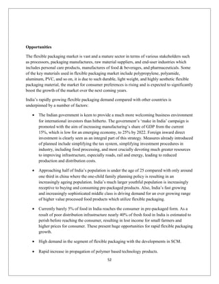 Opportunities
The flexible packaging market is vast and a mature sector in terms of various stakeholders such
as processors, packaging manufactures, raw material suppliers, and end-user industries which
includes personal care products, manufactures of food & beverages, and pharmaceuticals. Some
of the key materials used in flexible packaging market include polypropylene, polyamide,
aluminum, PVC, and so on, it is due to such durable, light weight, and highly aesthetic flexible
packaging material, the market for consumer preferences is rising and is expected to significantly
boost the growth of the market over the next coming years.
India’s rapidly growing flexible packaging demand compared with other countries is
underpinned by a number of factors:
• The Indian government is keen to provide a much more welcoming business environment
for international investors than hitherto. The government’s ‘make in India’ campaign is
promoted with the aim of increasing manufacturing’s share of GDP from the current
15%, which is low for an emerging economy, to 25% by 2022. Foreign inward direct
investment is clearly seen as an integral part of this strategy. Measures already introduced
of planned include simplifying the tax system, simplifying investment procedures in
industry, including food processing, and most crucially devoting much greater resources
to improving infrastructure, especially roads, rail and energy, leading to reduced
production and distribution costs.
• Approaching half of India’s population is under the age of 25 compared with only around
one third in china where the one-child family planning policy is resulting in an
increasingly ageing population. India’s much larger youthful population is increasingly
receptive to buying and consuming pre-packaged products. Also, India’s fast growing
and increasingly sophisticated middle class is driving demand for an ever growing range
of higher value processed food products which utilize flexible packaging.
• Currently barely 5% of food in India reaches the consumer in pre-packaged form. As a
result of poor distribution infrastructure nearly 40% of fresh food in India is estimated to
perish before reaching the consumer, resulting in lost income for small farmers and
higher prices for consumer. These present huge opportunities for rapid flexible packaging
growth.
• High demand in the segment of flexible packaging with the developments in SCM.
• Rapid increase in propagation of polymer based technology products.
52
 