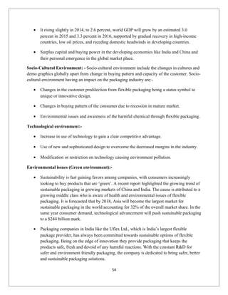 • It rising slightly in 2014, to 2.6 percent, world GDP will grow by an estimated 3.0
percent in 2015 and 3.3 percent in 2016, supported by gradual recovery in high-income
countries, low oil prices, and receding domestic headwinds in developing countries.
• Surplus capital and buying power in the developing economies like India and China and
their personal emergence in the global market place.
Socio-Cultural Environment: - Socio-cultural environment include the changes in cultures and
demo graphics globally apart from change in buying pattern and capacity of the customer. Socio-
cultural environment having an impact on the packaging industry are:-
• Changes in the customer predilection from flexible packaging being a status symbol to
unique or innovative design.
• Changes in buying pattern of the consumer due to recession in mature market.
• Environmental issues and awareness of the harmful chemical through flexible packaging.
Technological environment:-
• Increase in use of technology to gain a clear competitive advantage.
• Use of new and sophisticated design to overcome the decreased margins in the industry.
• Modification or restriction on technology causing environment pollution.
Environmental issues (Green environment):-
• Sustainability is fast gaining favors among companies, with consumers increasingly
looking to buy products that are ‘green’. A recent report highlighted the growing trend of
sustainable packaging in growing markets of China and India. The cause is attributed to a
growing middle class who is aware of health and environmental issues of flexible
packaging. It is forecasted that by 2018, Asia will become the largest market for
sustainable packaging in the world accounting for 32% of the overall market share. In the
same year consumer demand, technological advancement will push sustainable packaging
to a $244 billion mark.
• Packaging companies in India like the Uflex Ltd., which is India’s largest flexible
package provider, has always been committed towards sustainable options of flexible
packaging. Being on the edge of innovation they provide packaging that keeps the
products safe, fresh and devoid of any harmful reactions. With the constant R&D for
safer and environment friendly packaging, the company is dedicated to bring safer, better
and sustainable packaging solutions.
54
 