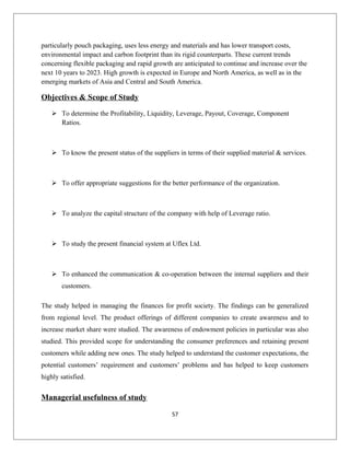 particularly pouch packaging, uses less energy and materials and has lower transport costs,
environmental impact and carbon footprint than its rigid counterparts. These current trends
concerning flexible packaging and rapid growth are anticipated to continue and increase over the
next 10 years to 2023. High growth is expected in Europe and North America, as well as in the
emerging markets of Asia and Central and South America.
Objectives & Scope of Study
 To determine the Profitability, Liquidity, Leverage, Payout, Coverage, Component
Ratios.
 To know the present status of the suppliers in terms of their supplied material & services.
 To offer appropriate suggestions for the better performance of the organization.
 To analyze the capital structure of the company with help of Leverage ratio.
 To study the present financial system at Uflex Ltd.
 To enhanced the communication & co-operation between the internal suppliers and their
customers.
The study helped in managing the finances for profit society. The findings can be generalized
from regional level. The product offerings of different companies to create awareness and to
increase market share were studied. The awareness of endowment policies in particular was also
studied. This provided scope for understanding the consumer preferences and retaining present
customers while adding new ones. The study helped to understand the customer expectations, the
potential customers’ requirement and customers’ problems and has helped to keep customers
highly satisfied.
Managerial usefulness of study
57
 