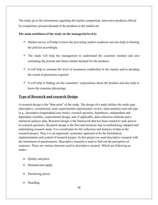 The study gives the information regarding the market competition, innovative products offered
by competitors, present demand of the products in the market etc.
The main usefulness of the study on the managerial level is:
 Market survey will help to know the prevailing market condition and also help in framing
the policies accordingly.
 The study will help the management to understand the customer mindset and also
estimating the present and future market demand for the products.
 It will help to estimate the level of awareness established in the market and in deciding
the extent of promotion required.
 It will help in finding out the customers’ expectations about the product and also help to
know the customer physiology.
Type of Research and research Design
A research design is the “blue print” of the study. The design of a study defines the study type
(descriptive, correlational, semi-experimental experimental, review, meta-analytic) and sub-type
(e.g., descriptive-longitudinal case study), research question, hypotheses, independent and
dependent variables, experimental design, and, if applicable, data collection methods and a
statistical analysis plan. Research design is the framework that has been created to seek answer
to research questions. Research design is the first and foremost step in methodology adopted and
undertaking research study. It is overall plan for the collection and analysis of data in the
research project. Thus it is an organized, systematic approach to be the formulation,
implementation and control of research project. In this project we used descriptive research with
the instrument of questionnaire. Descriptive research is used to find out the perception of
customer. There are various elements used in descriptive research. Which are following as
under:-
• Quality and price
• Demand and supply
• Purchasing power
• Branding
58
 