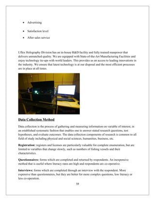 • Advertising
• Satisfaction level
• After sales service
Uflex Holography Division has an in-house R&D facility and fully trained manpower that
delivers unmatched quality. We are equipped with State-of-the-Art Manufacturing Facilities and
enjoy technology tie-ups with world leaders. This provides us an access to leading innovations in
the industry. We ensure that latest technology is at our disposal and the most efficient processes
are in place at all times.
Data Collection Method
Data collection is the process of gathering and measuring information on variable of interest, in
an established systematic fashion that enables one to answer stated research questions, test
hypotheses, and evaluate outcomes. The data collection components of research is common to all
field of study including physical and social sciences, humanities, business, etc.
Registration: registers and licenses are particularly valuable for complete enumeration, but are
limited to variables that change slowly, such as numbers of fishing vessels and their
characteristics.
Questionnaires: forms which are completed and returned by respondents. An inexpensive
method that is useful where literacy rates are high and respondents are co-operative.
Interviews: forms which are completed through an interview with the respondent. More
expensive than questionnaires, but they are better for more complex questions, low literacy or
less co-operation.
59
 