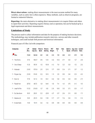 Direct observations: making direct measurements is the most accurate method for many
variables, such as catch, but is often expensive. Many methods, such as observer programs, are
limited to industrial fisheries.
Reporting: the main alternative to making direct measurements is to require fishers and others
to report their activities. Reporting requires literacy and co-operation, but can be backed up by a
legal requirement and direct measurements.
Limitations of Study
The process used to collect information and data for the purpose of making business decisions.
The methodology may include publication research, interview, surveys and other research
techniques, and could include both present and historical information.
Financial year of Uflex Ltd with competitors
60
 