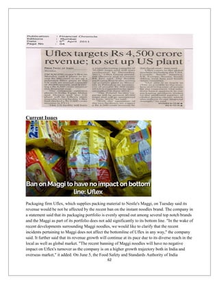 Current Issues
Packaging firm Uflex, which supplies packing material to Nestle's Maggi, on Tuesday said its
revenue would be not be affected by the recent ban on the instant noodles brand. The company in
a statement said that its packaging portfolio is evenly spread out among several top notch brands
and the Maggi as part of its portfolio does not add significantly to its bottom line. "In the wake of
recent developments surrounding Maggi noodles, we would like to clarify that the recent
incidents pertaining to Maggi does not affect the bottomline of Uflex in any way," the company
said. It further said that its revenue growth will continue at its pace due to its diverse reach in the
local as well as global market. "The recent banning of Maggi noodles will have no negative
impact on Uflex's turnover as the company is on a higher growth trajectory both in India and
overseas market," it added. On June 5, the Food Safety and Standards Authority of India
62
 
