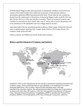 (FSSAI) banned Maggi noodles directing Nestle to immediately withdraw and recall all nine
variants of the instant noodles from market due to presence of lead and taste enhancer
monosodium glutamate (MSG) beyond permissible limits. Nestle India has also recalled the
product from the market and is in the process of destroying Maggi noodles worth Rs 320 crore
after the ban. However, Uflex also said that it considers "Nestle as its premier customer and
considers its association as most valued" and is sure it "will be able to resolve the present crisis
to the satisfaction of all stakeholders and revive Maggi brand in no time".
Apart from India Uflex has manufacturing base in Mexico, Dubai, Egypt, Poland and USA and
caters to global markets spanning USA, Canada, South America, UK, Europe, Russia, CIS
countries, South Africa and other
African countries, the Middle East and the South Asian Countries
History and Development of Company and Industry
Founded in 1983, as Flex Industries by the Flex Group to manufacture multilayer laminated rolls
of plastics, paper, cloth or metal foils that are used separately or in combination for various
packaging application, Uflex is India’s largest flexible packaging major with large
manufacturing capacities of plastic film and packaging products providing end-to-end solutions
to client across more than 140 countries. Uflex has vast capacities for production of Polyester
Chips, Biaxially Oriented Polyethylene Teraphthalate (BOPET) and Biaxially Oriented Poly
Propylene (BOPP), Cast Polypropylene (CPP) films, Printing & Coating Inks, adhesives,
63
 