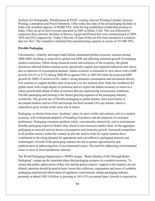 facilities for Holography, Metallization & PVDC coating, Gravure Printing Cylinder, Gravure
Printing, Lamination and Pouch formation. Uflex today has state of the art packaging facilities in
India with installed capacity of 99,000 TPA. After having established a leadership position in
India, Uflex set up its first overseas operation in 2005 at Dubai, UAE. This was followed by
expansion there and new facilities at Mexico, Egypt and Poland that were commissioned in 2009,
2010 and 2012 respectively. Today Uflex has 18 state-of-the-art film lines located in 6 countries
that run 24x7. The cumulative installed film manufacturing capacity in excess of 337,000 TPA.
Flexible Packaging
Uncertainties, volatility and major bank failures dominated global economic scenario during
2008-2009, resulting in steep fall in global real GDP and affecting sustained growth of emerging
market economies. Albeit strong financial sector and resilience of the economy, the global
slowdown affected Indian external sector specifically exports and impacted industrial slow down
due to reduction in consumption demand. Indian economy is estimated to slow down with a GDP
growth of 6.5% to 6.7% during 2008-09 as against 9.0% in 2007-08 while the projected GDP
growth for 2009-10 stood at 6.0%. India’s strong domestic consumption and investment drivers
will continue to support healthy rates of growth over the medium term. India has weathered the
global storm with a high degree of resilience and we expect the Indian economy to return to a
robust growth path ahead of other economies that are experiencing recessionary conditions.
Flexible packaging and printing is the fastest growing segment of the packaging industry
worldwide. The growth rate of flexible packaging in global market, more particularly in
developed markets such as USA and Europe has been around 5-6% per annum, which is
expected to grow at least at the same rate in future.
Packaging, as distinct from mere “packing”, plays its most visible and catalytic role in a modern
economy with widespread adoption of branding of products and development of consumer
preferences. Packaging consumer products safely, conveniently, attractively and in environment
friendly packaging improves brand value which in turn increases market share. In the aggregate,
packaging as sectorial activity boosts consumption and economic growth. Increased competition
in all product sectors within the country as also the need to look for export markets have
contributed to the rising demand for appropriate and cost-effective, packaging material and
technologies. Growth of the packaging industry has led to greater specialization and
sophistication in addressing host of environmental issues. The need for addressing environmental
issues is more in food and pharma industry.
The World Packaging Organization’s (WPO) slogan, “Better Quality of life Through Better
Packaging”, sumps up the important place that packaging occupies in a modern economy. To
ensure that public appreciation of this role and the policy-makers’ support to the industry are not
diluted, attention should be paid to basic issues like collection, segregation and reuse of synthetic
packaging material and observation of regulatory requirements. Indian packaging industry,
presently at about USD 14 billion is growing at 14%-15% on annual basis. Growth is expected to
64
 