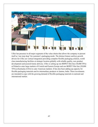 Uflex has presence in all major segments of the value chains that allows the company to present
itself as ‘one stop shop’ for customer’s packaging needs. The distinct feature and key growth
drivers for Uflex are vertical integration providing complete flexible packaging solution, world
class manufacturing facilities at strategic location globally with reliable quality, new product
development and assured timely delivery. Uflex is setting up one BOPET film line (30,000 TPA)
at Poland to cater large markets of Central and Eastern Europe and one BOPET film line (30,000
TPA) at Kentucky (USA) to cater American markets. It has also been adding up capacity for
flexible packaging materials and its intermediary products in Jammu, India. These investments
are intended to cope with the growing demand of flexible packaging materials in national and
international market.
67
 
