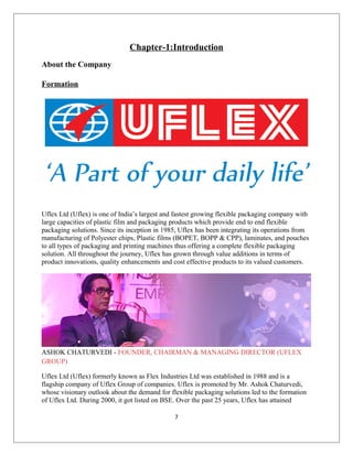 Chapter-1:Introduction
About the Company
Formation
Uflex Ltd (Uflex) is one of India’s largest and fastest growing flexible packaging company with
large capacities of plastic film and packaging products which provide end to end flexible
packaging solutions. Since its inception in 1985, Uflex has been integrating its operations from
manufacturing of Polyester chips, Plastic films (BOPET, BOPP & CPP), laminates, and pouches
to all types of packaging and printing machines thus offering a complete flexible packaging
solution. All throughout the journey, Uflex has grown through value additions in terms of
product innovations, quality enhancements and cost effective products to its valued customers.
ASHOK CHATURVEDI - FOUNDER, CHAIRMAN & MANAGING DIRECTOR (UFLEX
GROUP)
Uflex Ltd (Uflex) formerly known as Flex Industries Ltd was established in 1988 and is a
flagship company of Uflex Group of companies. Uflex is promoted by Mr. Ashok Chaturvedi,
whose visionary outlook about the demand for flexible packaging solutions led to the formation
of Uflex Ltd. During 2000, it got listed on BSE. Over the past 25 years, Uflex has attained
7
 