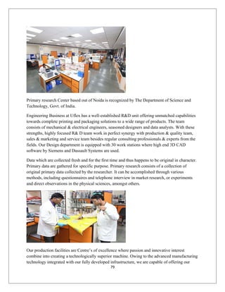Primary research Center based out of Noida is recognized by The Department of Science and
Technology, Govt. of India.
Engineering Business at Uflex has a well-established R&D unit offering unmatched capabilities
towards complete printing and packaging solutions to a wide range of products. The team
consists of mechanical & electrical engineers, seasoned designers and data analysts. With these
strengths, highly focused R& D team work in perfect synergy with production & quality team,
sales & marketing and service team besides regular consulting professionals & experts from the
fields. Our Design department is equipped with 30 work stations where high end 3D CAD
software by Siemens and Dassault Systems are used.
Data which are collected fresh and for the first time and thus happens to be original in character.
Primary data are gathered for specific purpose. Primary research consists of a collection of
original primary data collected by the researcher. It can be accomplished through various
methods, including questionnaires and telephone interview in market research, or experiments
and direct observations in the physical sciences, amongst others.
Our production facilities are Centre’s of excellence where passion and innovative interest
combine into creating a technologically superior machine. Owing to the advanced manufacturing
technology integrated with our fully developed infrastructure, we are capable of offering our
79
 