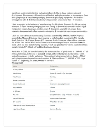 significant position in the flexible packaging industry led by its thrust on innovation and
development. The company offers end-to-end flexible packaging solutions to its customers, from
packaging design & structure to packaging products & packaging equipment’s. Uflex has a
strong global sales & distribution network with customers across more than 110 countries.
Uflex is engaged in the business of manufacturing flexible plastic films and flexible packaging
materials. It offers finished packaging of a wide variety of products such as snack foods, sugar,
rice & other cereals, beverages, noodles, soaps & detergents, vegetable oil, spices, dairy
products, pharmaceuticals, plant nutrients, automotive & engineering components among others.
Uflex has state-of-the-art manufacturing facilities, accredited by ISO/BRC/ HACCP spread
across India, Mexico, Dubai and Egypt catering to global markets spanning the US, Canada,
South America, UK, Europe, Russia, CIS countries, South Africa and other African countries,
the Middle East and the South Asian Countries with an employee base of more than 5,000. In
India, Uflex has nine manufacturing facilities, which are spread across various locations in India
namely, Noida, UP; Bhind, MP and Bari Brahmana, Jammu.
As on Mar 31 2011, the installed capacity for its various class of goods stood at - 149,400 MT of
printed, laminated, metalised, co-extruded, coated, embossed and plain plastic films; 54,000
units of rotogravure cylinder and shims; 70 mn units of hologrammed sticker sheets; 1,570 of
packaging & converting machines and structure & fabricated items; 72,000 MT of PET chips;
12,000 MT of printing ink and 9,000 MT of adhesive.
Management
8
 