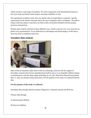 clients extensive wide range of machines. We stock components with rationalization based on
life cycle study and failure mode analysis ensuring availability in time.
Our operational excellence stems from our shared value of responding to customers’ specific
requirements in the shortest lead time and at the most competitive price coordinates. The path to
being world-class player is paved by our State-of-the-art facilities blended with best people,
processes and practices.
Primary data could be collected in three different ways, which is interview by visit, interview by
phone or by questionnaires. Every method has its advantages and disadvantages. In this thesis,
focus has been on telephone interviews.
Secondary Data Analysis
State-of-the-art machines under State-of-the-art technology achieved with the support of
Secondary research and in house manufacturing facilities put us in an altogether different league
as manufacturers with the sharp edged technology by our side. Data that collected from primary
data i.e., they are already exiting somewhere. For the purpose of our study we collected both the
data.
For the purpose of this study we collected:
Secondary data through induction manual, Magazines, Corporate journals and Web site
Primary Data through
A) Questionnaire Method.
B) Interview Method.
80
 