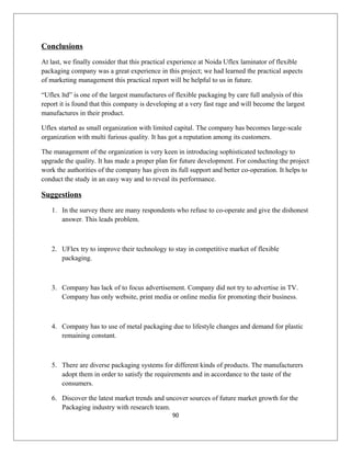 Conclusions
At last, we finally consider that this practical experience at Noida Uflex laminator of flexible
packaging company was a great experience in this project; we had learned the practical aspects
of marketing management this practical report will be helpful to us in future.
“Uflex ltd” is one of the largest manufactures of flexible packaging by care full analysis of this
report it is found that this company is developing at a very fast rage and will become the largest
manufactures in their product.
Uflex started as small organization with limited capital. The company has becomes large-scale
organization with multi furious quality. It has got a reputation among its customers.
The management of the organization is very keen in introducing sophisticated technology to
upgrade the quality. It has made a proper plan for future development. For conducting the project
work the authorities of the company has given its full support and better co-operation. It helps to
conduct the study in an easy way and to reveal its performance.
Suggestions
1. In the survey there are many respondents who refuse to co-operate and give the dishonest
answer. This leads problem.
2. UFlex try to improve their technology to stay in competitive market of flexible
packaging.
3. Company has lack of to focus advertisement. Company did not try to advertise in TV.
Company has only website, print media or online media for promoting their business.
4. Company has to use of metal packaging due to lifestyle changes and demand for plastic
remaining constant.
5. There are diverse packaging systems for different kinds of products. The manufacturers
adopt them in order to satisfy the requirements and in accordance to the taste of the
consumers.
6. Discover the latest market trends and uncover sources of future market growth for the
Packaging industry with research team.
90
 