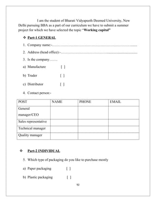I am the student of Bharati Vidyapeeth Deemed University, New
Delhi pursuing BBA as a part of our curriculum we have to submit a summer
project for which we have selected the topic “Working capital”
 Part-1 GENERAL
1. Company name:-………………………………………………………….......
2. Address (head office):-…………………………………..................................
3. Is the company…….
a) Manufacture [ ]
b) Trader [ ]
c) Distributor [ ]
4. Contact person:-
POST NAME PHONE EMAIL
General
manager/CEO
Sales representative
Technical manager
Quality manager
 Part-2 INDIVIDUAL
5. Which type of packaging do you like to purchase mostly
a) Paper packaging [ ]
b) Plastic packaging [ ]
92
 