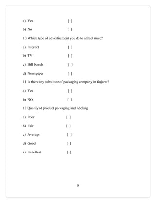 a) Yes [ ]
b) No [ ]
10.Which type of advertisement you do to attract more?
a) Internet [ ]
b) TV [ ]
c) Bill boards [ ]
d) Newspaper [ ]
11.Is there any substitute of packaging company in Gujarat?
a) Yes [ ]
b) NO [ ]
12.Quality of product packaging and labeling
a) Poor [ ]
b) Fair [ ]
c) Average [ ]
d) Good [ ]
e) Excellent [ ]
94
 
