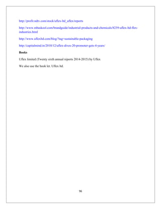 http://profit.ndtv.com/stock/uflex-ltd_uflex/reports
http://www.mbaskool.com/brandguide/industrial-products-and-chemicals/8239-uflex-ltd-flex-
industries.html
http://www.uflexltd.com/blog/?tag=sustainable-packaging
http://capitalmind.in/2010/12/uflex-dives-20-promoter-gets-4-years/
Books
Uflex limited (Twenty sixth annual reports 2014-2015) by Uflex
We also use the book let. Uflex ltd.
96
 