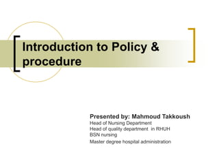 Introduction to Policy &
procedure
Presented by: Mahmoud Takkoush
Head of Nursing Department
Head of quality department in RHUH
BSN nursing
Master degree hospital administration
 