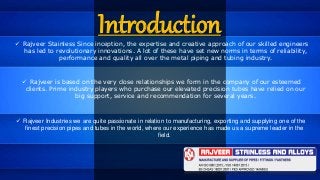 Introduction Rajveer Stainless Since inception, the expertise and creative approach of our skilled engineers
has led to revolutionary innovations. A lot of these have set new norms in terms of reliability,
performance and quality all over the metal piping and tubing industry.
 Rajveer is based on the very close relationships we form in the company of our esteemed
clients. Prime industry players who purchase our elevated precision tubes have relied on our
big support, service and recommendation for several years.
 Rajveer Industries we are quite passionate in relation to manufacturing, exporting and supplying one of the
finest precision pipes and tubes in the world, where our experience has made us a supreme leader in the
field.
 
