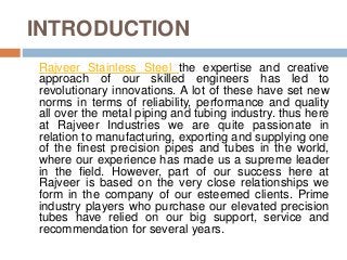 INTRODUCTION
Rajveer Stainless Steel the expertise and creative
approach of our skilled engineers has led to
revolutionary innovations. A lot of these have set new
norms in terms of reliability, performance and quality
all over the metal piping and tubing industry. thus here
at Rajveer Industries we are quite passionate in
relation to manufacturing, exporting and supplying one
of the finest precision pipes and tubes in the world,
where our experience has made us a supreme leader
in the field. However, part of our success here at
Rajveer is based on the very close relationships we
form in the company of our esteemed clients. Prime
industry players who purchase our elevated precision
tubes have relied on our big support, service and
recommendation for several years.
 