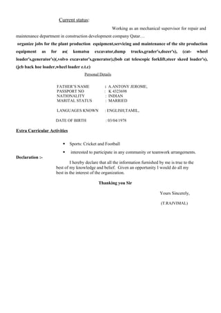 Current status:
Working as an mechanical supervisor for repair and
maintenance department in construction development company Qatar…
organize jobs for the plant production equipment,servicing and maintenance of the site production
equipment as for as( komatsu excavator,dump trucks,grader's,dozer's), (cat- wheel
loader's,generator's)(,volvo excavator's,generator),(bob cat telescopic forklift,steer skeed loader's),
(jcb back hoe loader,wheel loader e.t.c)
Personal Details
FATHER’S NAME : A.ANTONY JEROME,
PASSPORT NO : K 4323698
NATIONALITY : INDIAN
MARITAL STATUS : MARRIED
LANGUAGES KNOWN : ENGLISH,TAMIL,
DATE OF BIRTH : 03/04/1978
Extra Curricular Activities
 Sports: Cricket and Football
 interested to participate in any community or teamwork arrangements.
Declaration :-
I hereby declare that all the information furnished by me is true to the
best of my knowledge and belief. Given an opportunity I would do all my
best in the interest of the organization.
Thanking you Sir
Yours Sincerely,
(T.RAJVIMAL)
 