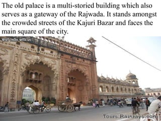 The old palace is a multi-storied building which also
serves as a gateway of the Rajwada. It stands amongst
the crowded streets of the Kajuri Bazar and faces the
main square of the city.
 