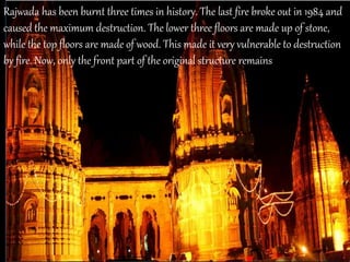 Rajwada has been burnt three times in history. The last fire broke out in 1984 and
caused the maximum destruction. The lower three floors are made up of stone,
while the top floors are made of wood. This made it very vulnerable to destruction
by fire. Now, only the front part of the original structure remains
 