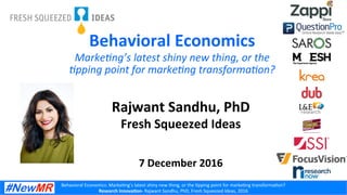 Behavioral	Economics:	Marke3ng’s	latest	shiny	new	thing,	or	the	3pping	point	for	marke3ng	transforma3on?	
Research	Innova-on-	Rajwant	Sandhu,	PhD,	Fresh	Squeezed	Ideas,	2016	
Behavioral	Economics	
Rajwant	Sandhu,	PhD	
Fresh	Squeezed	Ideas	
	
	
7	December	2016	
Marke&ng’s	latest	shiny	new	thing,	or	the	
&pping	point	for	marke&ng	transforma&on?	
 