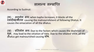 सामान्य सम्प्प्राप्तत
According to Sushrut:
(क) : अिुलोम क्षय: when kapha increases, it blocks all the
रसािीबहश्रोतस causing the malnourishment of following Dhatus. It
causes the emaciation of all the dhatus.
(ख) : प्रनतलोम क्षय: Due to the factors which causes the depletion of
शुि, may lead to the vitiation of Vata. Due to the vitiated VATA ,all the
dhatus get malnourished causing शोष.
राजयक्ष्मा (RAJYAKSHMA), Dr Hari Sharan Aryal
 