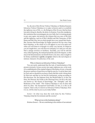10                                                         One Week Course


      So, the aim of this Divine Vishwa-Vidyalaya or Brahma Kumaris
Ishwariya Vishwa-Vidyalaya is to make re-known and to re-establish
the righteous way of life, i.e., the Religion of the Devatas that has been
lost and to bring in, thereby, the deity-civilisation. From this standpoint,
this institution does not propagate any new faith, but it is training people
to put, once again, into practice the religion that was once of the holy
and the righteous, such as of Shri Lakshmi and Shri Narayana, of Shri
Rama and Shri Sita, but on which people have now turned their backs.
But, because that Knowledge for higher practical life has since long
been forgotten, so the whole of it will appear to you to be quite new
when you will listen to it though it is really very ancient. In whatever
you are taught here, you will discover antiquity in it and you will also
find a strange newness or freshness. Secondly, you will be told the
story of the beginning, the mid-period and the end of all religions, so that
men of all denominations can benefit from it, for, here, man is taught to
be firmly established in purity and peace which is the real religion or
intrinsic character (Swadharma) of the soul.

          Why is it known as Ishwariya Vishwa-Vidyalaya?
       You can easily understand that the task of transformation of the
present extremely vicious society into super-righteous one, or the work
of re-establishment of the original religion of the deities of yore, is beyond
the power and ken of man however high he may be. It can be done only
by God, and we should let you know clearly that this work is being done
by Him now and that we are but His instruments, acting according to
His directions. He, the Supreme Soul, the World-Father is, in fact, the
Doer, the Director, the Guide or the Drawing Force, for He is the only
one known as ‘the Ocean of Knowledge’, the ‘Almighty’ and ‘the
Redeemer of the sinful’. This Vishwa-Vidyalaya is run on lines laid
down by Him—the Incorporeal God-Father. In fact, it is His in all
respects. That is why it is known as Ishwariya Vishwa-Vidyalaya. How
it is so, will be clear to you as you study further.

    Seeker—In what way does the work done by this Vishwa-
Vidyalaya help the Government and the society?

                 What service is this Institution doing?
     Brahma Kumari—We are contributing to the solution of our national
 