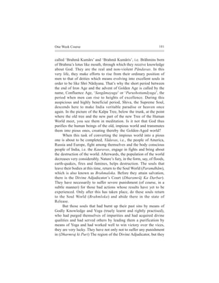 One Week Course                                                     101



called ‘Brahmã Kumãrs’ and ‘Brahmã Kumãris’, i.e. Brãhmins born
of Brahma’s lotus like mouth, through which they receive knowledge
about God. They are the real and non-violent Pãndavas. In this
very life, they make efforts to rise from their ordinary position of
men to that of deities which means evolving into excellent souls in
order to be like Shri Nãrãyana. That’s why the short period between
the end of Iron Age and the advent of Golden Age is called by the
name, Confluence Age, ‘Sangãmayuga’ or ‘Purushottamãyuga’, the
period when men can rise to heights of excellence. During this
auspicious and highly beneficial period, Shiva, the Supreme Soul,
descends here to make India veritable paradise or heaven once
again. In the picture of the Kalpa Tree, below the trunk, at the point
where the old tree and the new part of the new Tree of the Human
World meet, you see them in meditation. Is it not that God thus
purifies the human beings of the old, impious world and transmutes
them into pious ones, creating thereby the Golden-Aged world?
     When this task of converting the impious world into a pious
one is about to be completed, Yãdavas, i.e., the people of America,
Russia and Europe, fight among themselves and the body conscious
people of India, i.e. the Kauravas, engage in fights and bring about
the destruction of the world. Afterwards, the population of the world
decreases very considerably. Nature’s fury, in the form, say, of floods,
earth-quakes, fires and famines, helps destruction. The souls that
leave their bodies at this time, return to the Soul World (Paramdhãm),
which is also known as Brahmaloka. Before they attain salvation,
there is the Divine Adjudicator’s Court (Dharamrãj Ka Darbar).
They have necessarily to suffer severe punishment (of course, in a
subtle manner) for those bad actions whose results have yet to be
experienced. Only after this has taken place, do these souls return
to the Soul World (Brahmloka) and abide there in the state of
Release.
     But those souls that had burnt up their past sins by means of
Godly Knowledge and Yoga (truely learnt and rightly practised),
who had purged themselves of impurities and had acquired divine
qualities and had served others by leading them a purification by
means of Yoga and had worked well to win victory over the vices,
they are very lucky. They have not only not to suffer any punishment
in (Dharmraj ki Puri) The region of the Divine Adjudicator, but they
 