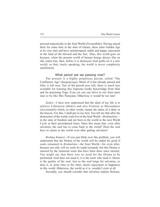 102                                                    One Week Course


proceed majestically to the Soul World (Paramdhãm). Having stayed
there for some time in the state of release, these enter Golden Age
at its very start and have uninterrupted, stable and happy enjoyment
in the land of the blessed and the free. Thus, this world goes on
because, when the present world of human beings decays like an
old, rotten tree, then, before it is destroyed, God grafts on it a new
world, so that, truely speaking, the world is never completely
annihilated.

             What period are we passing now?
      The present is a highly propitious period, called ‘The
Confluence Age’ (Sangamyuga). Much of it has already passed and
little is left now. Out of the period now left, there is much less
available for learning this Supreme Godly Knowledge from Him
and for practising Yoga. Even yet you can strive to rise from mere
man to be like Shri Narayana. Otherwise it would be too late!

     Seeker—I have now understood that the ideal of my life is to
achieve Liberation (Mukti) and also Fruition or Blessedness
(Jeevanmukti) which, in other words, means the status of a deity in
the heaven. For this, I shall put in my best. You tell me that after the
destruction of the world, souls live in the Soul World—Brahmaloka—
in the state of freedom and are born in the world in the next World
Cycle at their preordained times. Does this mean that, even after
salvation, the soul has to come back to the world? Does the soul
have to return to the world even after getting salvation?

     Brahma Kumari—If you just think over this problem, you will
understand that the Drama of the world will be ended for good if
souls remained in Brahmloka—the Soul World—for even after,
because not only will no souls be made (created), but this Drama is
enacted by the immortal souls that have been there since eternity.
You might say that there was no need for the Drama to be
performed. God does not need it; it is the souls who need it. Desire
is the quality of the soul. Just as the soul longs for salvation, so
does it, at some time or the other, desire enjoyment or happiness
in this world. Otherwise, the world as it is, wouldn’t exist at all.
     Secondly, you should consider that salvation implies Release,
 