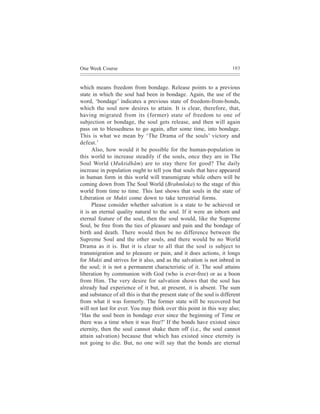 One Week Course                                                         103



which means freedom from bondage. Release points to a previous
state in which the soul had been in bondage. Again, the use of the
word, ‘bondage’ indicates a previous state of freedom-from-bonds,
which the soul now desires to attain. It is clear, therefore, that,
having migrated from its (former) state of freedom to one of
subjection or bondage, the soul gets release, and then will again
pass on to blessedness to go again, after some time, into bondage.
This is what we mean by ‘The Drama of the souls’ victory and
defeat.’
      Also, how would it be possible for the human-population in
this world to increase steadily if the souls, once they are in The
Soul World (Muktidhãm) are to stay there for good? The daily
increase in population ought to tell you that souls that have appeared
in human form in this world will transmigrate while others will be
coming down from The Soul World (Brahmloka) to the stage of this
world from time to time. This last shows that souls in the state of
Liberation or Mukti come down to take terrestrial forms.
      Please consider whether salvation is a state to be achieved or
it is an eternal quality natural to the soul. If it were an inborn and
eternal feature of the soul, then the soul would, like the Supreme
Soul, be free from the ties of pleasure and pain and the bondage of
birth and death. There would then be no difference between the
Supreme Soul and the other souls, and there would be no World
Drama as it is. But it is clear to all that the soul is subject to
transmigration and to pleasure or pain, and it does actions, it longs
for Mukti and strives for it also, and as the salvation is not inbred in
the soul; it is not a permanent characteristic of it. The soul attains
liberation by communion with God (who is ever-free) or as a boon
from Him. The very desire for salvation shows that the soul has
already had experience of it but, at present, it is absent. The sum
and substance of all this is that the present state of the soul is different
from what it was formerly. The former state will be recovered but
will not last for ever. You may think over this point in this way also;
‘Has the soul been in bondage ever since the beginning of Time or
there was a time when it was free?’ If the bonds have existed since
eternity, then the soul cannot shake them off (i.e., the soul cannot
attain salvation) because that which has existed since eternity is
not going to die. But, no one will say that the bonds are eternal
 