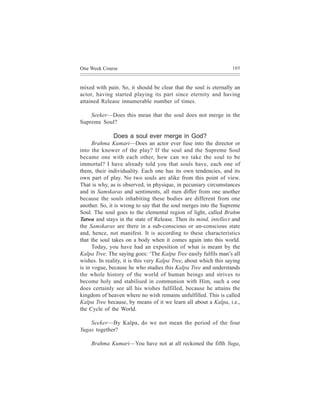 One Week Course                                                    105



mixed with pain. So, it should be clear that the soul is eternally an
actor, having started playing its part since eternity and having
attained Release innumerable number of times.

    Seeker—Does this mean that the soul does not merge in the
Supreme Soul?

              Does a soul ever merge in God?
      Brahma Kumari—Does an actor ever fuse into the director or
into the knower of the play? If the soul and the Supreme Soul
became one with each other, how can we take the soul to be
immortal? I have already told you that souls have, each one of
them, their individuality. Each one has its own tendencies, and its
own part of play. No two souls are alike from this point of view.
That is why, as is observed, in physique, in pecuniary circumstances
and in Samskaras and sentiments, all men differ from one another
because the souls inhabiting these bodies are different from one
another. So, it is wrong to say that the soul merges into the Supreme
Soul. The soul goes to the elemental region of light, called Brahm
Tatwa and stays in the state of Release. Then its mind, intellect and
the Samskaras are there in a sub-conscious or un-conscious state
and, hence, not manifest. It is according to these characteristics
that the soul takes on a body when it comes again into this world.
      Today, you have had an exposition of what is meant by the
Kalpa Tree. The saying goes: ‘The Kalpa Tree easily fulfils man’s all
wishes. In reality, it is this very Kalpa Tree, about which this saying
is in vogue, because he who studies this Kalpa Tree and understands
the whole history of the world of human beings and strives to
become holy and stabilised in communion with Him, such a one
does certainly see all his wishes fulfilled, because he attains the
kingdom of heaven where no wish remains unfulfilled. This is called
Kalpa Tree because, by means of it we learn all about a Kalpa, i.e.,
the Cycle of the World.

    Seeker—By Kalpa, do we not mean the period of the four
Yugas together?

     Brahma Kumari—You have not at all reckoned the fifth Yuga,
 