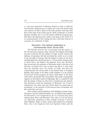 106                                                    One Week Course


i.e., the most auspicious Confluence Period or what is called the
Purushottama Sangamayuga. In reality, this is the only period when
man achieves all that is good. In the other periods, souls play their
part on the stage of the world, may be solely of pleasure or of both
pleasure and pain, but it is in this period, called the Sangamayuga,
that Shiva, the Supreme Soul, comes to do good to the world. It is
in commemoration of His coming into this world that festivals or
occasions are celebrated in India.

           Shivaratri—The festival celebrated to
             commemorate God’s Divine birth
     The Shivratri Festival also is associated with this epoch, i.e.
the Purushottama Sangama Yuga, because God radiates knowledge
into this world like the Sun radiates its light, and He removes the
darkness of ignorance that had enveloped the world, so as to usher
in the day-light of Satyuga. But the people of today do not know
anything about this, the best period, i.e., Purushottama Sangamayuga
or about Shiva, the Highest, the Supreme Soul, and, therefore,
they do not know the greatness of Shivaratri which is the best of all
festivals. If people now come to know that Shiva is none other
than the Supreme Soul, the Father on High, that Shivratri
commemorates His divine birth in the human body of Prajapita
Brahma, then people of all faiths would celebrate it as the greatest
festival and would recognise the land, called India, as the place
where Shiva descended from Paramdhãm and would, consequently,
regard it as the holiest centre of Pilgrimage. But, it is painful to find
that the people of India say that God is omnipresent and, thereby,
they themselves annul the importance of Shivaratri. For, if God is
omnipresent, He cannot take any Divine Birth; he cannot take an
incarnation, or the question of His descent from Paramdhãm into
this world does not arise.
     Here in India, grand celebration of the birthdays of many Saints,
Mahatmas, Sanyãsis, political leaders, etc., are held for days together,
but Shivaratri is not recognised by all. It is because they know
nothing about Shiva and Shivaratri. They take it to be the festival
of a particular community or they wrongly associate it with the
deity Shankara. Mark, to what a great extent people have forgotten
Him, who is the Supreme Soul and Supreme Father and the
 