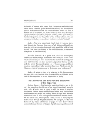 One Week Course                                                     107



Redeemer of sinners, who comes from Paramdhãm and transforms
India into a Paradise, grants Liberation (Mukti) and Blessedness
(Jiwan Mukti) to mankind. He who transforms man’s life from a
trifle to one of excellence, i.e., makes deities of mere men, His highly
significant birthday has been forgotten, and the jubilee of the birthday
has been forgotten, and the jubilee of the birthday of men, who, as
compared to God, are very ordinary souls, is celebrated instead!!

     Seeker—You have indeed said rightly that, if everyone knew
that Shiva is the Supreme Soul, men of all faiths would celebrate
this day, with great enthusiasm and India would be held in high
regard. Dear sister, the history of the world illustrated by means of
this picture is very interesting.

     Brahma Kumari—It is good that you have thoroughly
understood the knowledge it illustrates but would you let me know
what conclusions you have reached in the matter of leading your
own life? Now that you have had knowledge about the four epochs
and also about the present epoch, i.e. of Sangamayuga, and have
received precise Knowledge about the Kauravas, Pãndavas and the
Yãdavas, what do you propose to do to start your endeavours?

    Seeker—It is that we have to be holy now in this Sangamayuga
because Shiva, the Supreme Soul, is establishing a righteous world
and He has explained to us the importance of purity.

    The Lessons we can draw from the explanation
                 of the Kalpa Tree
     Brahma Kumari—You have also understood that we are at the
very last part of the last life out of the many lives already spent in
this cycle. Whether one is young or old, the world is nearing
destruction. Atomic bombs and hydrogen bombs have already been
manufactured and people are forming armies to fight wars amongst
themselves while in India ideological differences are become severe.
On the other hand, the Supreme Father, Shiva, is purifying the
fallen souls through Prajapita Brahma. On our part, we have to
burn out, by means of the fire of yoga, the sins that we have
committed since the start of Copper Age (Dwãpuryuga) because of
 