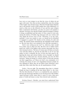 One Week Course                                                  109



lose verve or your temper to see that the views of others do not
agree with yours. Now that you have realised that, since the coming
of the Copper Age (Dwãpuryuga), Mãyã has brought about disparity
and, in the present vicious world, people have acute differences, so
much so that even in the followers of one and the same religion
there is dissension and friction, you have no cause to be pained or
shocked. You know now that the Golden-Aged Sovereignty of deities
is being re-established and that unity of views comes to exist only
among the deities of Golden Age (Satyuga) who are viceless and
who adopt the divine ways of life. Therefore, if at any time,
anybody’s views run counter to ours, we should not be disturbed
or engaged in a quarrel. We should, on the contrary, be calm and
manly. We should remain untouched by the degraded world around
us, like the lotus that is not touched by the mud that surrounds it.
      God is now setting up one Law* as, otherwise, there would
be as many ways as there are men. We have now to follow God’s
good Law, which is the highest code, because man-made laws have
only increased sorrows. The laws of vicious men will take us towards
vices and thus debase us, but the law that lifts us out of vice and
makes us holy is naturally the law of God who does good to all.
Ignoring the many and various Godless views of people, we should
listen only to what God says, because thereby, our love for Him
increases. Taking all beings as various forms of God and carrying
out their suggestions, as if these are God’s own commands, is to
welcome the means of one’s own degradation because people are
now affiliated to Mãyã; they do not follow God’s directions, leave
aside their false claim that they are all manifestations of God.

     Seeker—You are right. The atmosphere these days is vitiated.
People are busy in talking all the time about Mãyã, i.e. the vices.
The fact that diversity of views is, as explained by you, natural in
the Iron Age (Kaliyuga) and that we are striving to be in the Golden-
Aged (Satyuga) world, where there is unity of views, these give
peace of mind and keep us away from discord and contention.

     Brahma Kumari—Besides, you must have understood from

* Maryada
 