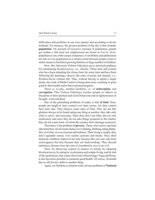 One Week Course                                                           11



difficulties and problems in our own manner and according to divine
methods. For instance, the greatest problem of the day is that of over-
population. On account of excessive increase in population, people
get neither a full meal nor employment nor house to live in. Over-
population is one of the causes of dearness. Even bribery and adulteration
are due to over-population to a certain extent because people resort to
unfair means to feed their growing families or large number of children.
      Now, this Ishwariya Vishwa-Vidyalaya gives practical guidance
for maintaining Brahmacharya, i.e., chastity. Those men and women
who have been attending the classes here for some time and have been
following the teachings, observe the rules of purity and chastity, i.e.,
Brahmacharya without fail. Thus, without having to spend a single
penny, the work of Birth-Control is being done here, resulting in great
good to their health and to their spiritual progress.
      There is, to-day, another problem, i.e. of indiscipline and
corruption. This Vishwa-Vidyalaya teaches people to adhere to
discipline in their spiritual and social behaviour and to righteousness in
thought, word and deed.
      One of the perturbing problems of today is that of food. Here,
people are taught to have control over their senses. So, they control
their taste also. They observe some rules of food. They are not like
gluttons always to be found eating one thing or another; they take only
what is sattvic and necessary. Since they don’t eat often, but eat only
moderately and since they do not take things prepared in the market,
they do not waste food, of which the country feels shortage at present.
      Then there is the problem of poverty. Those who receive spiritual
education here, do not waste money over smoking, drinking, eating dainty-
bits, or tit-bits, or over cinemas and fashions. Their living is simple; they
don’t squander money over useless customs and rituals. Thus, their
financial condition improves not only because they are now safe from
extravagance but also because they are hard-working. They discard
indolence, because here this also is considered a vice or an evil.
      Thus, by observing caution in matters of eating, by adopting
Brahmacharya, by taking to vicelessness and simple-living, and by dint
of the spiritual joy that comes from God’s Knowledge, Yoga and Purity,
it also becomes possible to maintain good health. Of course, ill-health
due to old Karmic debts is another thing.
      Again, we find here a solution to the serious problems of National
 
