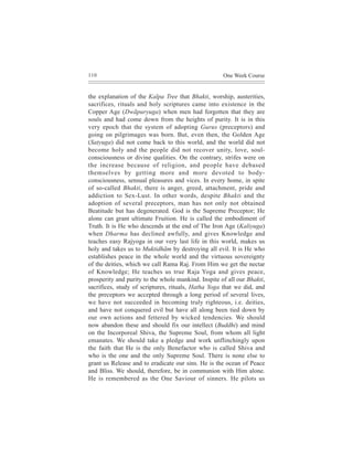 110                                                  One Week Course


the explanation of the Kalpa Tree that Bhakti, worship, austerities,
sacrifices, rituals and holy scriptures came into existence in the
Copper Age (Dwãpuryuga) when men had forgotten that they are
souls and had come down from the heights of purity. It is in this
very epoch that the system of adopting Gurus (preceptors) and
going on pilgrimages was born. But, even then, the Golden Age
(Satyuga) did not come back to this world, and the world did not
become holy and the people did not recover unity, love, soul-
consciousness or divine qualities. On the contrary, strifes were on
the increase because of religion, and people have debased
themselves by getting more and more devoted to body-
consciousness, sensual pleasures and vices. In every home, in spite
of so-called Bhakti, there is anger, greed, attachment, pride and
addiction to Sex-Lust. In other words, despite Bhakti and the
adoption of several preceptors, man has not only not obtained
Beatitude but has degenerated. God is the Supreme Preceptor; He
alone can grant ultimate Fruition. He is called the embodiment of
Truth. It is He who descends at the end of The Iron Age (Kaliyuga)
when Dharma has declined awfully, and gives Knowledge and
teaches easy Rajyoga in our very last life in this world, makes us
holy and takes us to Muktidhãm by destroying all evil. It is He who
establishes peace in the whole world and the virtuous sovereignty
of the deities, which we call Rama Raj. From Him we get the nectar
of Knowledge; He teaches us true Raja Yoga and gives peace,
prosperity and purity to the whole mankind. Inspite of all our Bhakti,
sacrifices, study of scriptures, rituals, Hatha Yoga that we did, and
the preceptors we accepted through a long period of several lives,
we have not succeeded in becoming truly righteous, i.e. deities,
and have not conquered evil but have all along been tied down by
our own actions and fettered by wicked tendencies. We should
now abandon these and should fix our intellect (Buddhi) and mind
on the Incorporeal Shiva, the Supreme Soul, from whom all light
emanates. We should take a pledge and work unflinchingly upon
the faith that He is the only Benefactor who is called Shiva and
who is the one and the only Supreme Soul. There is none else to
grant us Release and to eradicate our sins. He is the ocean of Peace
and Bliss. We should, therefore, be in communion with Him alone.
He is remembered as the One Saviour of sinners. He pilots us
 