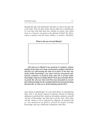 One Week Course                                                      111



through life and is the Helmsman who takes us safe to the port: He
is the Truth. Thus, by these names and by others he is remembered.
Is it not then clear that none else, whether an ascetic, also called
Guru or a Sannyasi, can grant us the ultimate Fruition? He, Shiva,
comes to protect even the saints, Sãdhus, or ascetics. Therefore,


                  What is the use of such Bhakti?




      (Of what use is Bhakti if one performs it regularly without
getting release from vices, body-consciousness, jealousy and hatred
and has eyes still bearing the taint of sex-lust? If one does not
attain Godly Knowledge even when God has incarnated and,
instead, continues to perform Puja when He is giving Godly
Knowledge, what use are all his efforts? If one does not make efforts
to purify the self, now that God Shiva has descended to reward
him with Knowledge for the worship which he has been performing
life-after-life, of what use is all his thinking and his life?)



cease going on pilgrimages; fix your mind firmly on remembering
Him, who is all-sacred, placed in Himself. Instead of offering
oblations at sacrificial fires, which are all earthly, awaken in yourself
‘the fire of Knowledge’ and offer into it all the vices. Then alone
will He, whom we try to approach by oblations, be pleased with
us. You should now do good to yourself by means of Godly
Knowledge and easy intellectual communion with Him.
 