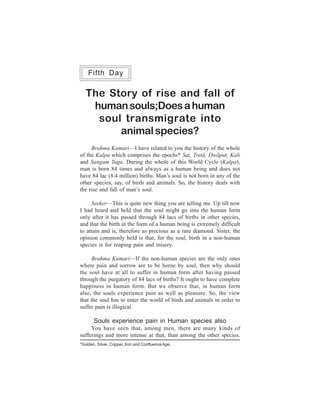 One Week Course                                                   113
    Fifth Day

   The Story of rise and fall of
    human souls;Does a human
     soul transmigrate into
         animal species?
     Brahma Kumari—I have related to you the history of the whole
of the Kalpa which comprises the epochs* Sat, Tretã, Dwãpur, Kali
and Sangam Yuga. During the whole of this World Cycle (Kalpa),
man is born 84 times and always as a human being and does not
have 84 lac (8.4 million) births. Man’s soul is not born in any of the
other species, say, of birds and animals. So, the history deals with
the rise and fall of man’s soul.

     Seeker—This is quite new thing you are telling me. Up till now
I had heard and held that the soul might go into the human form
only after it has passed through 84 lacs of births in other species,
and that the birth in the form of a human being is extremely difficult
to attain and is, therefore as precious as a rare diamond. Sister, the
opinion commonly held is that, for the soul, birth in a non-human
species is for reaping pain and misery.

     Brahma Kumari—If the non-human species are the only ones
where pain and sorrow are to be borne by soul, then why should
the soul have at all to suffer in human form after having passed
through the purgatory of 84 lacs of births? It ought to have complete
happiness in human form. But we observe that, in human form
also, the souls experience pain as well as pleasure. So, the view
that the soul has to enter the world of birds and animals in order to
suffer pain is illogical.

       Souls experience pain in Human species also
     You have seen that, among men, there are many kinds of
sufferings and more intense at that, than among the other species.
*Golden, Silver, Copper, Iron and Confluence Age.
 
