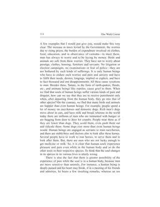 114                                                   One Week Course


A few examples that I would just give you, would make this very
clear. The increase in taxes levied by the Government, the worries
due to rising prices, the burden of expenditure involved on clothes,
food, education, and in observance of customs—to meet these,
man has always to worry and to be laying by money. Birds and
animals are safe from these worries. They have not to worry about
prestige, clothes, housing, furniture and servants. No litigation or
election campaigns, no examinations or fear of police—they are
not bothered by such kinds of sufferings. It is only human beings
who have to endure such worries and pain and anxiety and have
to fulfil their needs, desires, longings, implied or explicit, and have
to face thousand and one disappointments. All these cause vexations
to man. Besides these, Nature, in the form of earth-quakes, floods,
etc., and animate beings like reptiles, cause grief to them. When
we find that souls of human beings suffer various kinds of pain and
disquiet, how can we say that they are to receive punishment only
when, after departing from the human body, they go into that of
other species? On the contrary, we find that many birds and animals
are happier than even human beings. For example, people spend a
lot of money on race-horses and domestic dogs. Rich men’s dogs
move about in cars, and have milk and bread, whereas in the world
today there are millions of men who are tormented with hunger or
are begging from door to door for crumbs. People treat them as if
they are lower than dogs. They scold them, even push them out
and ridicule them. Some dogs cost more than even human beings
would. Human beings are engaged as servants to train race-horses,
and there are stable-boys and doctors also to look after these horses.
Several people have to work to rear horses, to serve them and to
look after them. But, there are men who are not lucky enough to
get medicine or milk. So, it is clear that human souls experience
pleasure and pain even while in the human body and so do the
other souls in their respective species. To think that the soul changes
in its species in its various lives is utterly wrong.
      There is also the fact that there is greater possibility of the
experience of pain while the soul is in a human body, because men
are more sensitive than animals. For instance, a human being is
deeply pained and his heart may break, if in a meeting of his friends
and admirers, he hears a few insulting remarks, whereas an ass
 