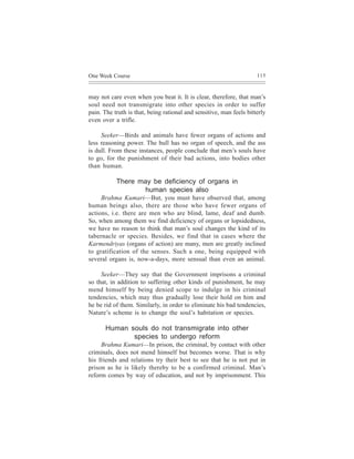 One Week Course                                                      115



may not care even when you beat it. It is clear, therefore, that man’s
soul need not transmigrate into other species in order to suffer
pain. The truth is that, being rational and sensitive, man feels bitterly
even over a trifle.

     Seeker—Birds and animals have fewer organs of actions and
less reasoning power. The bull has no organ of speech, and the ass
is dull. From these instances, people conclude that men’s souls have
to go, for the punishment of their bad actions, into bodies other
than human.

           There may be deficiency of organs in
                  human species also
     Brahma Kumari—But, you must have observed that, among
human beings also, there are those who have fewer organs of
actions, i.e. there are men who are blind, lame, deaf and dumb.
So, when among them we find deficiency of organs or lopsidedness,
we have no reason to think that man’s soul changes the kind of its
tabernacle or species. Besides, we find that in cases where the
Karmendriyas (organs of action) are many, men are greatly inclined
to gratification of the senses. Such a one, being equipped with
several organs is, now-a-days, more sensual than even an animal.

     Seeker—They say that the Government imprisons a criminal
so that, in addition to suffering other kinds of punishment, he may
mend himself by being denied scope to indulge in his criminal
tendencies, which may thus gradually lose their hold on him and
he be rid of them. Similarly, in order to eliminate his bad tendencies,
Nature’s scheme is to change the soul’s habitation or species.

       Human souls do not transmigrate into other
              species to undergo reform
     Brahma Kumari—In prison, the criminal, by contact with other
criminals, does not mend himself but becomes worse. That is why
his friends and relations try their best to see that he is not put in
prison as he is likely thereby to be a confirmed criminal. Man’s
reform comes by way of education, and not by imprisonment. This
 