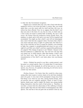 116                                                    One Week Course


is what also the Government recognises.
     Suppose for a moment that your view, that a Soul with thievish
tendencies will be a cat in the next birth, is correct. But, you would
admit that a cat also steals milk for itself and that, this way, no
reform has been effected. Now let us suppose that the thief’s soul
does not come in the form of a cat, but of a lion, in which state as
a lion it does not need to commit theft. Evidently, the case is still
worse: the former thievish tendencies being already there, the
tendency to attack and to kill and to eat man will be acquired and
accentuated. You might say that a thief’s soul will not transmigrate
into a lion’s form but into a pigeon’s form. You know that a thief is
very clever and runs away at sight of a police-man, but when he is
face to face with him, he tries to escape his clutches, even resorting
to fight; but a pigeon is unsophisticated and closes its eyes at the
sight of a cat! How can a thief’s soul have acquired the guilelessness
of a pigeon? This change of species is not ‘Reform’, because to the
thievish tendencies is added the fear. You will now tell men that
you cannot say, in which species, other than human, a thief’s soul
will be born next. But, then how do you know that the
transplantation of the thief’s soul takes place into non-human
species?

      Seeker—Nobody has proofs to say that a certain person’s soul
has gone to a certain species. But, it is certain that if a man knows
that, as a result of his misdeeds, he will be born next in a very low
species, say, of an ass, of a pariah or street-dog, he will strive not to
commit any bad actions.

     Brahma Kumari—Far better than this would be when man,
seeing other men in pain or sorrow, learns to be safe from misdeeds
and to be good. A wise man will be prompted to keep away from
bad things even when he sees that, among human beings, there
are persons who are crippled, paralytic, blind, or lame of legs,
leprous, dumb, poor, mad or stupid. He clearly sees among human
beings themselves what the result of bad actions is. Therefore, he
can draw a lesson from his observation of the suffering in human
species rather than from his false belief in transmigration into other
species. The soul has or has not gone into an animal’s form by way
 