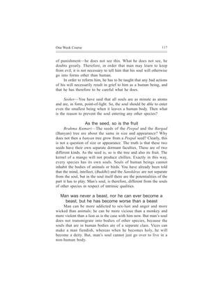 One Week Course                                                      117



of punishment—he does not see this. What he does not see, he
doubts greatly. Therefore, in order that man may learn to keep
from evil, it is not necessary to tell him that his soul will otherwise
go into forms other than human.
     In order to reform him, he has to be taught that any bad actions
of his will necessarily result in grief to him as a human being, and
that he has therefore to be careful what he does.

     Seeker—You have said that all souls are as minute as atoms
and are, in form, point-of-light. So, the soul should be able to enter
even the smallest being when it leaves a human body. Then what
is the reason to prevent the soul entering any other species?

                   As the seed, so is the fruit
      Brahma Kumari—The seeds of the Peepal and the Bargad
(Banyan) tree are about the same in size and appearance? Why
does not then a banyan tree grow from a Peepal seed? Clearly, this
is not a question of size or appearance. The truth is that these two
seeds have their own separate dormant faculties. These are of two
different kinds. As the seed is, so is the tree and also its fruit. The
kernel of a mango will not produce chillies. Exactly in this way,
every species has its own souls. Souls of human beings cannot
inhabit the bodies of animals or birds. You have already been told
that the mind, intellect, (Buddhi) and the Sanskãras are not separate
from the soul, but in the soul itself there are the potentialities of the
part it has to play. Man’s soul, is therefore, different from the souls
of other species in respect of intrinsic qualities.

   Man was never a beast, nor he can ever become a
     beast, but he has become worse than a beast
     Man can be more addicted to sex-lust and anger and more
wicked than animals; he can be more vicious than a monkey and
more violent than a lion as is the case with him now. But man’s soul
does not transmigrate into bodies of other species, because the
souls that are in human bodies are of a separate class. Vices can
make a man fiendish, whereas when he becomes holy, he will
become a deity. But, man’s soul cannot just go over to live in a
non-human body.
 
