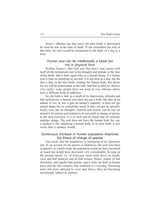 118                                                     One Week Course


     Seeker—Bhaktas say that man’s lot after death is determined
by what he was at the time of death. If one remembers his wife at
that time, his soul would be transported to the body of a pig or a
fowl.

      Human soul can be intellectually a beast but
                not in physical form
      Brahma Kumari—But God says that man’s soul carries with
itself all the inclinations due to his thoughts and attitude at the time
of his death, and is born again only as a human being. If a human
soul is bent on satisfying its sex-lust, it is not born as a dog, but the
fact is that, in the next birth, wearing the human body, this desire
for sex will be predominant in the soul. And that is what we observe
very easily: some people have one kind of vice whereas others
have a different kind of addiction.
      So, the truth is that, as a result of its impressions, attitudes and
bad inclinations, a human soul does not get a body like that of an
animal to live in, but it gets an animal’s stupidity: it does not get
animal shape but an animal-like mind. It does not get an animal’s
bodily cast, but its thoughts, outlook and actions can be like an
animal’s. Its actions and tendencies do not result in change of species
in the next existence; it is its luck and its nature that do certainly
undergo change. The soul does not leave the human body for, say,
a monkey’s, but inhabiting a human body in its next birth, it acts
worse than a monkey would.

 Continuous increase in human population disproves
           the theory of change of species
      You know that the population is increasing at an enormous
rate. If, on account of vile actions or tendencies, the soul were born
in animal’s or a bird’s body the population would not have increased
so much but would have decreased very considerably, because in
the present epoch, i.e. in Kaliyuga, most souls have, no doubt,
vices and bad latencies and do bad actions. Hence, inspite of bad
Samskãras and equally bad actions, men’s souls are born in human
form and the fact remains that mankind is, everyday, becoming
more and more addicted to vices and, hence, they are becoming
increasingly subject to sorrows.
 