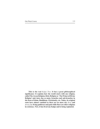 One Week Course                                                   119




     This is the real Kalpa Tree. It has a great philosophical
significance: It explains how the world starts with one religion,
called The Aryan Religion, Deity Religion or `The Primeval Divine
Religion' and, later, has so many branches and sub-branches in
the form of Islam, Buddhism, Christianity, etc. Today, its original
roots have almost vanished as there are no more any devis and
devtas, i.e. living goddesses and gods while there are other religions
in existence. Now, it has lived one Kalpa and is being replanted.
 
