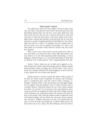 120                                                  One Week Course


                      News-paper reports
     You might have read in the news papers, the news about a girl
who says that, in her past life, she lived in such and such town and
had human parents there. No one has, at any time, uptill now, said
that in her previous life she was a lioness and lived in such and
such den in such and such forest. It has been stated in the news-
papers that a certain man said that, in his previous life, he was such
and such a woman’s husband and that he had killed his wife. Please
think over this for a while. If a murderer can get a human form in
the next birth, now can we support the passage of a man’s soul
after death to an animal’s body when his actions may have been
less heinous?
     Well, in any case, I have given you the good news, that, in
your next birth, you will not go into a form other than human; you
may believe it or not. But acquiring Godly Knowledge, a man’s
happiness should increase. It is not really knowledge to think that
we shall go over to other species. This is expressing false fear only.

     Seeker—Sister, what you say is right and it appeals to me.
Why should I now believe that man changes species? Being a human
being naturally makes us happy. But, all the same, I have still to
know, how animals and birds will all get happiness or have salvation
if they remain for ever in their own species?

     Brahma Kumari—If man is good, the whole world is good; if
he falls, the whole world is degraded. In Satyuga and Tretãyuga,
man is completely pure, and the world is then—Swarga, i.e.
Paradise. Animals, birds, in fact all creatures are thoroughly happy,
far far happier than the happiest man of today, because that is
veritable Heaven. Therefore, please do not worry about animals
but think of yourself. If you become holy and righteous these
creatures will also be changed for better and will be happy because
of the influences you and human beings will exercise over them by
dint of your purity. And, when the present world is ended, the souls
of all human beings will get Mukti and, obviously, these creatures
also will get it. Without worrying over this, you should learn the
story of your 84 births and endeavour to obtain Mukti and to rise
from mere man to be a deity, like Shri Nãrãyana. First be kind to
 