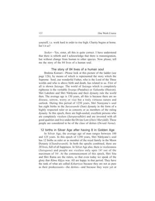 122                                                     One Week Course


yourself, i.e. work hard in order to rise high. Charity begins at home.
Isn’t it so?

     Seeker—Yes, sister, all this is quite correct. I have understood
that there is rebirth and I acknowledge that there is transmigration,
but without change from human to other species. Now please, tell
me the story of the 84 lives of a human soul.

           The story of 84 lives of a human soul
      Brahma Kumari—Please look at this picture of the ladder (see
page 126), by means of which is represented the story which the
Supreme Soul, our wonderful Father, who is the Lord of the Three
worlds and who is above birth and death, has related to us. First of
all is shown Satyuga. The world of Satyuga which is completely
righteous is the veritable Swarga (Paradise) or Vaikuntha (Heaven).
Shri Lakshmi and Shri Nãrãyana and their dynasty rule the world
then. The average age is 150 years, all this is because there are no
disease, sorrow, worry or vice but a truly virtuous nature and
outlook. During this period of 1250 years, Shri Narayana’s soul
has eight births in the Suryavanshi (Sun) dynasty in the form of a
highly respected ruler or as consorts or as members of the ruling
dynasty. In this epoch, there are high-souled, excellent persons who
are completely viceless (Satoparadhãn) and are invested with all
good qualities and live under the Divine Law (Daivi Maryãdã). These
people are considered to be of the class of deities (Devatã Varna).

 12 births in Silver Age after having 8 in Golden Age
     In Silver Age, the average age of man ranges between 100
and 125 years. In this epoch of 1250 years, Shri Nãrãyana’s soul
has 12 births as ruler or as member of the royal family in the Moon
Dynasty (Chandravansh). In both the epochs combined, there are
20 lives, full of all happiness. In Silver Age also, there is vicelessness
(Satoguna) and people are viceless only upto 14 o out of the
maximum of 16o. At the commencement of this epoch, Shri Sita
and Shri Rama are the rulers, so that even today we speak of the
glory that Rãma Rãjya was. All are happy in that period. They have
the rank of what are called Kshatriyas because they are not as pure
as their predecessors—the deities—and because they were yet at
 