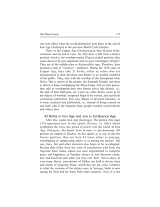 One Week Course                                                    123



war with Mãyã when the world-destruction took place at the end of
Iron Age (Kaliyuga) in the previous World Cycle (Kalpa).
     Then, in the Copper Age (Dwãpuryuga), they become body-
conscious and are led to vices. So, they have a fall, from a deity’s
position which is the worship-worthy (Pujya) exalted position, they
come down to be just supplicant men or poor worshippers (Pujãri).
They are of the middle-class or Rajopradhãn type. Therefore, their
position is that of ‘Vaishyas’—mediocre. During the 1250 years of
Copper Age, they take 21 births, either as rulers who are
distinguished in their devotion and Bhakti or as exalted members
of the public. They, start with the worship of the Incorporeal God,
Shiva. This is shown in the picture, the Somnath Temple, and there
is shown a King worshipping the Shiva-Linga. And as time passes,
they take to worshipping their own former selves (the deities), i.e.,
the idol of Shri Nãrãyana, etc. Later on, other deities come to be
the objects of worship. Scriptures begin to be written, and sacrificial
ceremonies performed. This way, Bhakti or devotion becomes, as
it were, scattered and adulterated, i.e., instead of being centred on
one God, who is the Supreme Soul, people worship several deities
and others also.

   42 Births in Iron Age and one in Confluence Age
     After this, comes Iron Age (Kaliyuga). The picture (See page
124) represents how in this epoch, Rãvana, i.e. Mãyã which
symbolises the vices, has grown in power over the world. In Iron
Age, Tamoguna, the basest form in man—is pre-dominant. All
persons are ranked as Shudras. In this epoch, so to say, in this the
lowest position, they are born 42 times either as praying,
worshipping or supplicating rulers or as among the masses. The
sun, trees, fire and other elements also begin to be worshipped.
Having thus fallen from the state of communion with God, the
Supreme Soul. India, which was once unparalleled in complete
peace and happiness, as Paradise always is, now becomes needy,
low and insolvent and what you may call ‘hell’. Now-a-days, at
very many places, conventions of Sãdhus are held to devise ways
and means of acquiring Peace, which has not yet come. Contrary
to what the customs of the deities were in Satyuga, India is now
asking for food and for loans from other countries. Now, it is the
 